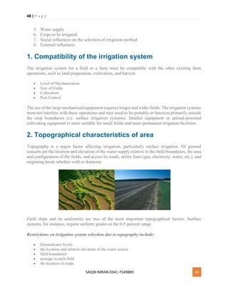 48 | P a g e
SAQIB IMRAN 0341-7549889 48
5. Water supply
6. Crops to be irrigated
7. Social influences on the selection of irrigation method
8. External influences
1. Compatibility of the irrigation system
The irrigation system for a field or a farm must be compatible with the other existing farm
operations, such as land preparation, cultivation, and harvest.
 Level of Mechanization
 Size of Fields
 Cultivation
 Pest Control
The use of the large mechanized equipment requires longer and wider fields. The irrigation systems
must not interfere with these operations and may need to be portable or function primarily outside
the crop boundaries (i.e. surface irrigation systems). Smaller equipment or animal-powered
cultivating equipment is more suitable for small fields and more permanent irrigation facilities.
2. Topographical characteristics of area
Topography is a major factor affecting irrigation, particularly surface irrigation. Of general
concern are the location and elevation of the water supply relative to the field boundaries, the area
and configuration of the fields, and access by roads, utility lines (gas, electricity, water, etc.), and
migrating herds whether wild or domestic
.
Field slope and its uniformity are two of the most important topographical factors. Surface
systems, for instance, require uniform grades in the 0-5 percent range.
Restrictions on irrigation system selection due to topography include:
 Groundwater levels
 the location and relative elevation of the water source
 field boundaries
 acreage in each field
 the location of roads
 