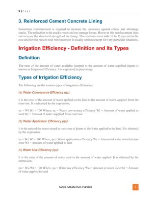 5 | P a g e
SAQIB IMRAN 0341-7549889 5
3. Reinforced Cement Concrete Lining
Sometimes reinforcement is required to increase the resistance against cracks and shrinkage
cracks. The reduction in the cracks results in less seepage losses. However this reinforcement does
not increase the structural strength of the lining. This reinforcement adds 10 to 15 percent to the
cost and for this reason steel reinforcement is usually omitted except for very particular situations.
Irrigation Efficiency - Definition and Its Types
Definition
The ratio of the amount of water available (output) to the amount of water supplied (input) is
known as Irrigation Efficiency. It is expressed in percentage.
Types of Irrigation Efficiency
The following are the various types of irrigation efficiencies:
(a) Water Conveyance Efficiency (ηc):
It is the ratio of the amount of water applied, to the land to the amount of water supplied from the
reservoir. It is obtained by the expression,
ηc = Wl Wr × 100 Where, ηc = Water conveyance efficiency Wl = Amount of water applied to
land Wr = Amount of water supplied from reservoir
(b) Water Application Efficiency (ηa):
It is the ratio of the water stored in root zone of plants to the water applied to the land. It is obtained
by the expression,
ηa = Wz Wl × 100 Where, ηa = Water application efficiency Wz = Amount of water stored in root
zone Wl = Amount of water applied to land
(c) Water Use Efficiency (ηu):
It is the ratio of the amount of water used to the amount of water applied. It is obtained by the
expression,
ηu = Wu Wl × 100 Where, ηu = Water use efficiency Wu = Amount of water used Wl = Amount
of water applied to land
 