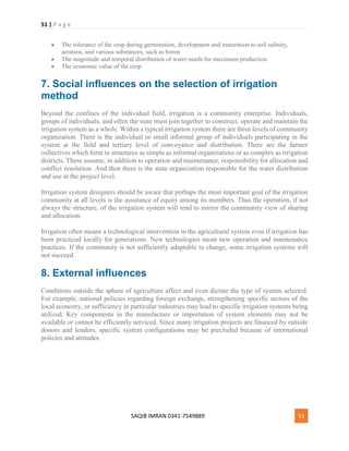 51 | P a g e
SAQIB IMRAN 0341-7549889 51
 The tolerance of the crop during germination, development and maturation to soil salinity,
aeration, and various substances, such as boron
 The magnitude and temporal distribution of water needs for maximum production
 The economic value of the crop
7. Social influences on the selection of irrigation
method
Beyond the confines of the individual field, irrigation is a community enterprise. Individuals,
groups of individuals, and often the state must join together to construct, operate and maintain the
irrigation system as a whole. Within a typical irrigation system there are three levels of community
organization. There is the individual or small informal group of individuals participating in the
system at the field and tertiary level of conveyance and distribution. There are the farmer
collectives which form in structures as simple as informal organizations or as complex as irrigation
districts. These assume, in addition to operation and maintenance, responsibility for allocation and
conflict resolution. And then there is the state organization responsible for the water distribution
and use at the project level.
Irrigation system designers should be aware that perhaps the most important goal of the irrigation
community at all levels is the assurance of equity among its members. Thus the operation, if not
always the structure, of the irrigation system will tend to mirror the community view of sharing
and allocation.
Irrigation often means a technological intervention in the agricultural system even if irrigation has
been practiced locally for generations. New technologies mean new operation and maintenance
practices. If the community is not sufficiently adaptable to change, some irrigation systems will
not succeed.
8. External influences
Conditions outside the sphere of agriculture affect and even dictate the type of system selected.
For example, national policies regarding foreign exchange, strengthening specific sectors of the
local economy, or sufficiency in particular industries may lead to specific irrigation systems being
utilized. Key components in the manufacture or importation of system elements may not be
available or cannot be efficiently serviced. Since many irrigation projects are financed by outside
donors and lenders, specific system configurations may be precluded because of international
policies and attitudes.
 