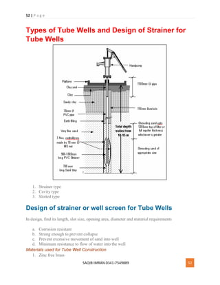 52 | P a g e
SAQIB IMRAN 0341-7549889 52
Types of Tube Wells and Design of Strainer for
Tube Wells
1. Strainer type
2. Cavity type
3. Slotted type
Design of strainer or well screen for Tube Wells
In design, find its length, slot size, opening area, diameter and material requirements
a. Corrosion resistant
b. Strong enough to prevent collapse
c. Prevent excessive movement of sand into well
d. Minimum resistance to flow of water into the well
Materials used for Tube Well Construction
1. Zinc free brass
 
