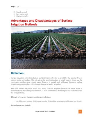 53 | P a g e
SAQIB IMRAN 0341-7549889 53
2. Stainless steel
3. Low carbon steel
4. High copper alloy
Advantages and Disadvantages of Surface
Irrigation Methods
Definition:
Surface irrigation is the introduction and distribution of water in a field by the gravity flow of
water over the soil surface. The soil acts as the growing medium in which water is stored and the
conveyance medium over which water flows as it spreads and infiltrates. Common surface
irrigation systems used are rill irrigation, furrow or border irrigation.
The term 'surface irrigation' refers to a broad class of irrigation methods in which water is
distributed over the field by overland flow. A flow is introduced at one edge of the field and covers
the field gradually.
The rate of coverage (advancement) is dependent on:
 the differences between the discharge onto the field and the accumulating infiltration into the soil.
Secondary factors include
 