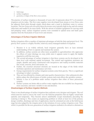 54 | P a g e
SAQIB IMRAN 0341-7549889 54
1. field slope
2. surface roughness
3. geometry or shape of the flow cross-section.
The practice of surface irrigation is thousands of years old. It represents about 95 % of common
irrigation activity today. The first water supplies were developed from stream or river flows onto
the adjacent flood plain through simple check-dams and a canal to distribute water to various
locations. The low-lying soils served by these diversions were typically high in clay and silt content
(alluvium) and tended to be most fertile. With the advent of modern equipment for moving earth
and pumping water, surface irrigation systems were extended to upland areas and lands quite
separate from the flood plain of local rivers and streams.
Advantages of Surface Irrigation Methods
Surface irrigation offers a number of important advantages at both the farm and project level. The
gravity flow system is a highly flexible, relatively easily-managed method of irrigation.
1. Because it is so widely utilized, local irrigators generally have at least minimal
understanding of how to operate and maintain the system.
2. In addition, surface systems are often more acceptable to agriculturalists who appreciate
the effects of water shortage on crop yields since it appears easier to apply the depths
required to refill the root zone.
3. The second advantage of surface irrigation is that these systems can be developed at the
farm level with minimal capital investment. The control and regulation structures are
simple, durable and easily constructed with inexpensive and readily-available materials
like wood, concrete, brick and mortar, etc.
4. Further, the essential structural elements are located at the edges of the fields which
facilitates operation and maintenance activities.
5. Energy requirements for surface irrigation systems come from gravity. This is a significant
advantage in today's economy.
6. They are less affected by climatic and water quality characteristics. Like sediments & other
debris reduce the effectiveness of trickle systems and wind affects the sprinkler systems.
7. Salinity is less of a problem under surface irrigation than either of these pressurized
systems.
8. Surface systems are better able to utilize water supplies that are available less frequently,
more uncertain, and more variable in rate and duration.
Disadvantages of Surface Irrigation Methods
There is one disadvantage of surface irrigation that confronts every designer and irrigator. The soil
which must be used to convey the water over the field has properties that are highly varied both
spatially and temporally. They become almost undefinable except immediately preceding the
watering or during it. This creates an engineering problem in which at least two of the primary
design variables, discharge and time of application, must be estimated not only at the field layout
stage but also judged by the irrigator prior to the initiation of every surface irrigation event. Thus
while it is possible for the new generation of surface irrigation methods to be attractive alternatives
 