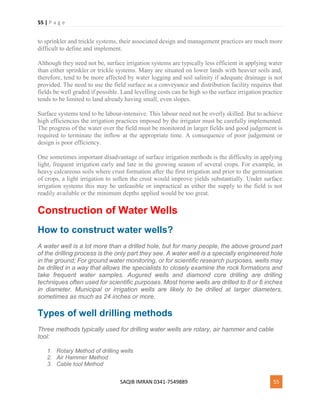 55 | P a g e
SAQIB IMRAN 0341-7549889 55
to sprinkler and trickle systems, their associated design and management practices are much more
difficult to define and implement.
Although they need not be, surface irrigation systems are typically less efficient in applying water
than either sprinkler or trickle systems. Many are situated on lower lands with heavier soils and,
therefore, tend to be more affected by water logging and soil salinity if adequate drainage is not
provided. The need to use the field surface as a conveyance and distribution facility requires that
fields be well graded if possible. Land levelling costs can be high so the surface irrigation practice
tends to be limited to land already having small, even slopes.
Surface systems tend to be labour-intensive. This labour need not be overly skilled. But to achieve
high efficiencies the irrigation practices imposed by the irrigator must be carefully implemented.
The progress of the water over the field must be monitored in larger fields and good judgement is
required to terminate the inflow at the appropriate time. A consequence of poor judgement or
design is poor efficiency.
One sometimes important disadvantage of surface irrigation methods is the difficulty in applying
light, frequent irrigation early and late in the growing season of several crops. For example, in
heavy calcareous soils where crust formation after the first irrigation and prior to the germination
of crops, a light irrigation to soften the crust would improve yields substantially. Under surface
irrigation systems this may be unfeasible or impractical as either the supply to the field is not
readily available or the minimum depths applied would be too great.
Construction of Water Wells
How to construct water wells?
A water well is a lot more than a drilled hole, but for many people, the above ground part
of the drilling process is the only part they see. A water well is a specially engineered hole
in the ground; For ground water monitoring, or for scientific research purposes, wells may
be drilled in a way that allows the specialists to closely examine the rock formations and
take frequent water samples. Augured wells and diamond core drilling are drilling
techniques often used for scientific purposes. Most home wells are drilled to 8 or 6 inches
in diameter. Municipal or irrigation wells are likely to be drilled at larger diameters,
sometimes as much as 24 inches or more.
Types of well drilling methods
Three methods typically used for drilling water wells are rotary, air hammer and cable
tool:
1. Rotary Method of drilling wells
2. Air Hammer Method
3. Cable tool Method
 