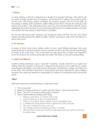 56 | P a g e
SAQIB IMRAN 0341-7549889 56
1. Rotary:
In rotary drilling, a drill bit is attached to a length of connected drill pipe. The drill bit will
be made of tough metals such as tungsten, and as the drill is rotated, the bit acts to grind
up the rock. The broken pieces (cuttings) are flushed upward and out of the hole by
circulating a drilling fluid (sometime called drilling mud) down through the drill pipe and
back to the surface. This drilling fluid also serves to cool and lubricate the drill bit, and by
stabilizing the wall of the hole, it can prevent possible cavein of unstable sands or crumbly
rock before the well casing or well screen is installed.
As the drill intersects water bearing rock formations water will flow into the hole. Most
drillers carefully monitor the depth of water "strikes" and keep a note of the formations in
which they occur.
2. Air Hammer:
In areas of hard rocks many drillers prefer to use a well drilling technique that uses
compressed air to operate a down-hole air hammer on the end of the drill string that helps
to break up the hard rocks. The compressed air also blows the crushed rock fragments
out of the hole to the surface along with any water that flows in the well during drilling.
3. Cable Tool Method:
Another drilling technique uses a "pounder" machine, usually referred to as cable tool
drilling. With this method, a heavy bit is attached to the end of a wire cable and is raised
and dropped repeatedly, pounding its way downward. Periodically, cuttings are bailed out
of the hole. The method is slow and in most places has been replaced by rotary drilling.
However the cable tool method is responsible for millions of successful wells around the
world.
Type 1
Well with impervious lining Resting on impervious layer
1. Pit is excavated
2. Masonry lining is built up on a kerb upto few meters above ground level
3. Kerb - ring (R.C.C) having cutting edge at bottom
4. Kerb is descended by loading sand bags
1. Masonry sinks down, it is further built at top
2. Vertical alignment is done through plumbob
3. When w.t is reached, further sinking is done by pumping water
4. A JHAM self closing bucket which is operated by pulley and rope
5. The soil is retained and water oozes out
6. The sinking continues till impervious layer is reached.
7. Then bore hole (small dia) is made through impervious layer which is protected
by timber lining
 