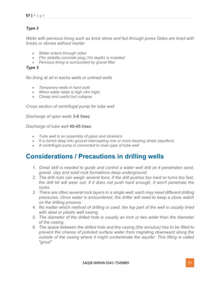 57 | P a g e
SAQIB IMRAN 0341-7549889 57
Type 2
Wells with pervious lining such as brick stone and fed through pores Sides are lined with
bricks or stones without mortar
 Water enters through sides
 Ffor stability concrete plug (1m depth) is installed
 Pervious lining is surrounded by gravel filter
Type 3
No lining at all in kacha wells or unlined wells
 Temporary wells in hard soils
 When water table is high (4m high)
 Cheap and useful but collapse
Cross section of centrifugal pump for tube well
Discharge of open wells 3-6 l/sec
Discharge of tube well 40-45 l/sec
 Tube well is an assembly of pipes and strainers
 It is bored deep into ground intercepting one or more bearing strata (aquifers)
 A centrifugal pump is connected to main pipe of tube well
Considerations / Precautions in drilling wells
1. Great skill is needed to guide and control a water well drill as it penetrates sand,
gravel, clay and solid rock formations deep underground.
2. The drill rods can weigh several tons; if the drill pushes too hard or turns too fast,
the drill bit will wear out; if it does not push hard enough, it won't penetrate the
rocks.
3. There are often several rock layers in a single well; each may need different drilling
pressures. Once water is encountered, the driller will need to keep a close watch
on the drilling process.
4. No matter which method of drilling is used, the top part of the well is usually lined
with steel or plastic well casing.
5. The diameter of the drilled hole is usually an inch or two wider than the diameter
of the casing.
6. The space between the drilled hole and the casing (the annulus) has to be filled to
prevent the chance of polluted surface water from migrating downward along the
outside of the casing where it might contaminate the aquifer. This filling is called
"grout"
 