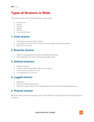 58 | P a g e
SAQIB IMRAN 0341-7549889 58
Types of Strainers in Wells
Following are the types of strainers used in water wells:
1. Cook strainer
2. Browlie
3. Ashford
4. Leggett
5. Phoenix
6. Layne and brownlie
1. Cook strainer
 American patent and costly strainer
 It is made up of brass tube on which slots are made with cutting machine
 Slots 0.15 to 0.4 mm
2. Brownlie strainer
 Made of a polygonal convoluted steel plate having holes
 Surrounded by wire mesh consisting of copper wires
3. Ashford strainers
 Delicate strainer
 Consists of perforated tube with a wire around it
 A wire mesh is soldered over it
 It is protected by a wire net
4. Leggett strainer
 Expensive
 Provided with cleaning device
 Shape of a cutter which can be turned into slits and controlled from ground source
5. Phoenix strainer
Mild steel tube consists of openings coated with cadmium to keep away from choking caused by
corrosion.
 