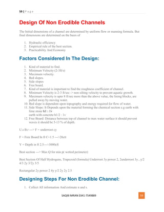 59 | P a g e
SAQIB IMRAN 0341-7549889 59
Design Of Non Erodible Channels
The Initial dimensions of a channel are determined by uniform flow or manning formula. But
final dimensions are determined on the basis of
1. Hydraulic efficiency
2. Empirical rule of the best section.
3. Practicability And Economy
Factors Considered In The Design:
1. Kind of material to find.
2. Minimum Velocity (2-3ft/s)
3. Maximum velocity.
4. Bed slopes.
5. Side slopes
6. Free board.
7. Kind of material is important to find the roughness coefficient of channel.
8. Minimum Velocity is 2-3 ft/sec -> non silting velocity to prevent aquatic growth.
9. Maximum velocity is upto 8 ft/sec more than the above value, the lining blocks, are
pulled away by moving water.
10. Bed slope is dependent upon topography and energy required for flow of water.
11. Side Slope: It Depends upon the material forming the chemical section e.g earth with
lime stone h1 : 1v
earth with concrete h1/2 : 1v
12. Free Board: Distance between top of channel to max water surface it should prevent
waves it should be 5-13 % of depth.
U.s B.r ---> F = underroot cy
F = Free Board In ft C=1.5 --->20ctt
Y = Depth in ft 2.5--->3000cft
Best section ---> Max Q for min p( wetted perimeter)
Best Section Of Half Hydrogens, Trapezoid (formula) Underroot 3y power 2, 2underroot 3y , y/2
4/3 2y 3/2y 3/5
Rectangular 2y power 2 4y y/2 2y 2y 2.5
Designing Steps For Non Erodible Channel:
1. Collect All information And estimate n and s.
 