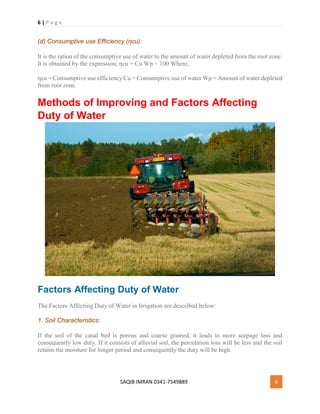 6 | P a g e
SAQIB IMRAN 0341-7549889 6
(d) Consumptive use Efficiency (ηcu):
It is the ration of the consumptive use of water to the amount of water depleted from the root zone.
It is obtained by the expression, ηcu = Cu Wp × 100 Where,
ηcu = Consumptive use efficiency Cu = Consumptive use of water Wp = Amount of water depleted
from root zone
Methods of Improving and Factors Affecting
Duty of Water
Factors Affecting Duty of Water
The Factors Affecting Duty of Water in Irrigation are described below:
1. Soil Characteristics:
If the soil of the canal bed is porous and coarse grained, it leads to more seepage loss and
consequently low duty. If it consists of alluvial soil, the percolation loss will be less and the soil
retains the moisture for longer period and consequently the duty will be high.
 