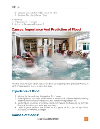 60 | P a g e
SAQIB IMRAN 0341-7549889 60
2. Computer section factory AR2/3 = nq/1.486 s 1/2.
3. Substitute The values of a and r from
A = (b+zy) y
p = b+2y underroot 1+z power 2
R = (b+zy)y/b+2y underroot1+z power 2
Causes, Importance And Prediction of Flood
Flood is a natural even which has always been an integral part of geological history of
earth. It occurs along rivers, streams and lacks.
Importance of flood:
1. Most of the hydraulic are designed on flood record.
2. Small hydraulic structures are based on a minimum of 25 years flood records e.g
all structure constructed in the canal, soil conservation practices etc.
3. Medium type structures are mainly based on 50 years flood records e.g culverts,
drainage structures and waterway structures.
4. Large irrigation projects are based on 100 years of flood record e.g Dams,
reservoirs, headwork’s, barrages.
Causes of floods:
 