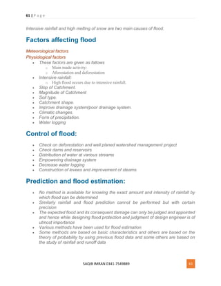 61 | P a g e
SAQIB IMRAN 0341-7549889 61
Intensive rainfall and high melting of snow are two main causes of flood.
Factors affecting flood
Meteorological factors
Physiological factors
 These factors are given as fallows
o Main made activity:
o Aforestation and deforestation
 Intensive rainfall:
o High flood occurs due to intensive rainfall.
 Slop of Catchment.
 Magnitude of Catchment
 Soil type.
 Catchment shape.
 Improve drainage system/poor drainage system.
 Climatic changes.
 Form of precipitation.
 Water logging
Control of flood:
 Check on deforestation and well planed watershed management project
 Check dams and reservoirs
 Distribution of water at various streams
 Empowering drainage system
 Decrease water logging
 Construction of levees and improvement of steams
Prediction and flood estimation:
 No method is available for knowing the exact amount and intensity of rainfall by
which flood can be determined
 Similarly rainfall and flood prediction cannot be performed but with certain
precision
 The expected flood and its consequent damage can only be judged and appointed
and hence while designing flood protection and judgment of design engineer is of
utmost importance
 Various methods have been used for flood estimation
 Some methods are based on basic characteristics and others are based on the
theory of probability by using previous flood data and some others are based on
the study of rainfall and runoff data
 
