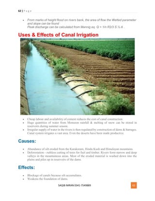 62 | P a g e
SAQIB IMRAN 0341-7549889 62
 From marks of height flood on rivers bank, the area of flow the Wetted parameter
and slope can be found
Peak discharge can be calculated from Mannig eq. Q = 1/n R2/3 S ½ A .
Uses & Effects of Canal Irrigation
 Cheap labour and availability of cement reduces the cost of canal construction
 Huge quantities of water from Monsoon rainfall & melting of snow can be stored in
reservoirs during summer season.
 Irregular supply of water in the rivers is then regulated by construction of dams & barrages.
Canal system irrigates a vast area. Even the deserts have been made productive.
Causes:
 Abundance of silt eroded from the Karakoram, Hindu Kush and Himalayan mountains.
 Deforestation - ruthless cutting of trees for fuel and timber. Rivers form narrow and deep
valleys in the mountainous areas. Most of the eroded material is washed down into the
plains and piles up in reservoirs of the dams.
Effects:
 Blockage of canals because silt accumulates.
 Weakens the foundation of dams.
 