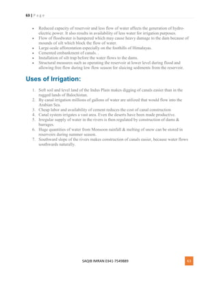 63 | P a g e
SAQIB IMRAN 0341-7549889 63
 Reduced capacity of reservoir and less flow of water affects the generation of hydro-
electric power. It also results in availability of less water for irrigation purposes.
 Flow of floodwater is hampered which may cause heavy damage to the dam because of
mounds of silt which block the flow of water.
 Large-scale afforestation especially on the foothills of Himalayas.
 Cemented embankment of canals. .
 Installation of silt trap before the water flows to the dams.
 Structural measures such as operating the reservoir at lower level during flood and
allowing free flow during low flow season for sluicing sediments from the reservoir.
Uses of Irrigation:
1. Soft soil and level land of the Indus Plain makes digging of canals easier than in the
rugged lands of Balochistan.
2. By canal irrigation millions of gallons of water are utilized that would flow into the
Arabian Sea.
3. Cheap labor and availability of cement reduces the cost of canal construction
4. Canal system irrigates a vast area. Even the deserts have been made productive.
5. Irregular supply of water in the rivers is then regulated by construction of dams &
barrages.
6. Huge quantities of water from Monsoon rainfall & melting of snow can be stored in
reservoirs during summer season.
7. Southward slope of the rivers makes construction of canals easier, because water flows
southwards naturally.
 