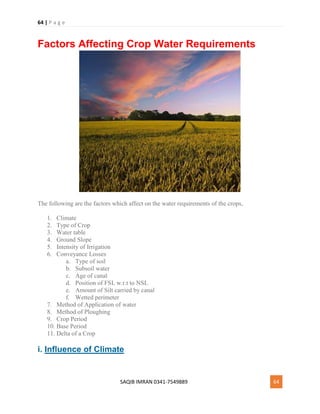 64 | P a g e
SAQIB IMRAN 0341-7549889 64
Factors Affecting Crop Water Requirements
The following are the factors which affect on the water requirements of the crops,
1. Climate
2. Type of Crop
3. Water table
4. Ground Slope
5. Intensity of Irrigation
6. Conveyance Losses
a. Type of soil
b. Subsoil water
c. Age of canal
d. Position of FSL w.r.t to NSL
e. Amount of Silt carried by canal
f. Wetted perimeter
7. Method of Application of water
8. Method of Ploughing
9. Crop Period
10. Base Period
11. Delta of a Crop
i. Influence of Climate
 