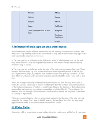 66 | P a g e
SAQIB IMRAN 0341-7549889 66
Melons
Onions
Peppers
Grass
Clean cultivated nuts & fruit
trees
Maize
Cotton
Millet
Safflower
Sorghum
Soybeans
Sunflower
Wheat
ii. Influence of crop type on crop water needs
As different crops require different amount of water for maturity, duties are also required. The
duty would vary inversely as the water requirement of crop. The influence of the crop type on the
crop water need is important in two ways.
a. The crop type has an influence on the daily water needs of a fully grown crop; i.e. the peak
daily water needs of a fully developed maize crop will need more water per day than a fully
developed crop of onions.
b. The crop type has an influence on the duration of the total growing season of the crop. There
are short duration crops, e.g. peas, with a duration of the total growing season of 90-100 days
and longer duration crops, e.g. melons, with a duration of the total growing season of 120-160
days. There are, of course, also perennial crops that are in the field for many years, such as fruit
trees.
While, for example, the daily water need of melons may be less than the daily water need of
beans, the seasonal water need of melons will be higher than that of beans because the duration
of the total growing season of melons is much longer. Data on the duration of the total growing
season of the various crops grown in an area can best be obtained locally. These data may be
obtained from, for example, the seed supplier, the Extension Service, the Irrigation Department
or Ministry of Agriculture.
Table gives some indicative values or approximate values for the duration of the total growing
season for the various field crops. It should, however, be noted that the values are only rough
approximations and it is much better to obtain the values locally.
iii. Water Table
If the water table is nearer to the ground surface, the water requirement will be less & vice versa.
 