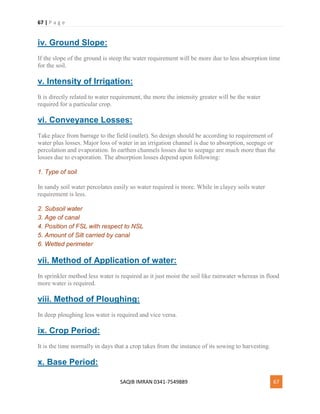 67 | P a g e
SAQIB IMRAN 0341-7549889 67
iv. Ground Slope:
If the slope of the ground is steep the water requirement will be more due to less absorption time
for the soil.
v. Intensity of Irrigation:
It is directly related to water requirement, the more the intensity greater will be the water
required for a particular crop.
vi. Conveyance Losses:
Take place from barrage to the field (outlet). So design should be according to requirement of
water plus losses. Major loss of water in an irrigation channel is due to absorption, seepage or
percolation and evaporation. In earthen channels losses due to seepage are much more than the
losses due to evaporation. The absorption losses depend upon following:
1. Type of soil
In sandy soil water percolates easily so water required is more. While in clayey soils water
requirement is less.
2. Subsoil water
3. Age of canal
4. Position of FSL with respect to NSL
5. Amount of Silt carried by canal
6. Wetted perimeter
vii. Method of Application of water:
In sprinkler method less water is required as it just moist the soil like rainwater whereas in flood
more water is required.
viii. Method of Ploughing:
In deep ploughing less water is required and vice versa.
ix. Crop Period:
It is the time normally in days that a crop takes from the instance of its sowing to harvesting.
x. Base Period:
 