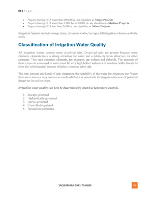 69 | P a g e
SAQIB IMRAN 0341-7549889 69
 Projects having CCA more than 10,000 ha. are classified as Major Projects
 Projects having CCA more than 2,000 ha. to 10000 ha. are classified as Medium Projects
 Projects having CCA less than 2,000 ha. are classified as Minor Projects
Irrigation Projects include storage dams, diversion works, barrages, lift irrigation schemes and tube
wells.
Classification of Irrigation Water Quality
All irrigation waters contain some dissolved salts. Dissolved salts are present because some
chemical elements have a strong attraction for water and a relatively weak attraction for other
elements. Two such chemical elements, for example, are sodium and chloride. The amounts of
these elements contained in water must be very high before sodium will combine with chloride to
form the solid material sodium chloride, common table salt.
The total amount and kinds of salts determine the suitability of the water for irrigation use. Water
from some sources may contain so much salt that it is unsuitable for irrigation because of potential
danger to the soil or crops.
Irrigation water quality can best be determined by chemical laboratory analysis.
1. Storage governed
2. Hydraulically-governed
3. Inertia-governed
4. Controlled/regulated
5. Pressurised command
 