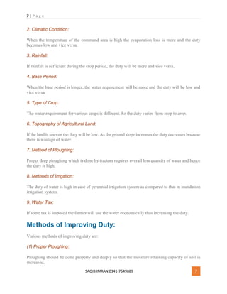 7 | P a g e
SAQIB IMRAN 0341-7549889 7
2. Climatic Condition:
When the temperature of the command area is high the evaporation loss is more and the duty
becomes low and vice versa.
3. Rainfall:
If rainfall is sufficient during the crop period, the duty will be more and vice versa.
4. Base Period:
When the base period is longer, the water requirement will be more and the duty will be low and
vice versa.
5. Type of Crop:
The water requirement for various crops is different. So the duty varies from crop to crop.
6. Topography of Agricultural Land:
If the land is uneven the duty will be low. As the ground slope increases the duty decreases because
there is wastage of water.
7. Method of Ploughing:
Proper deep ploughing which is done by tractors requires overall less quantity of water and hence
the duty is high.
8. Methods of Irrigation:
The duty of water is high in case of perennial irrigation system as compared to that in inundation
irrigation system.
9. Water Tax:
If some tax is imposed the farmer will use the water economically thus increasing the duty.
Methods of Improving Duty:
Various methods of improving duty are:
(1) Proper Ploughing:
Ploughing should be done properly and deeply so that the moisture retaining capacity of soil is
increased.
 