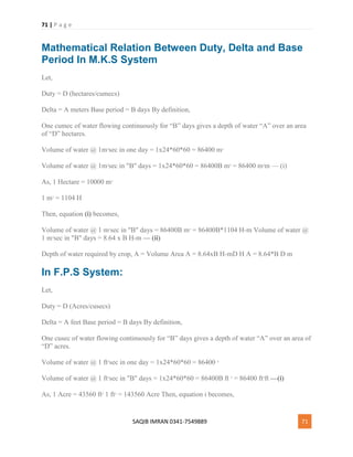 71 | P a g e
SAQIB IMRAN 0341-7549889 71
Mathematical Relation Between Duty, Delta and Base
Period In M.K.S System
Let,
Duty = D (hectares/cumecs)
Delta = A meters Base period = B days By definition,
One cumec of water flowing continuously for “B” days gives a depth of water “A” over an area
of “D” hectares.
Volume of water @ 1m3
sec in one day = 1x24*60*60 = 86400 m3
Volume of water @ 1m3
sec in "B" days = 1x24*60*60 = 86400B m3
= 86400 m2
m — (i)
As, 1 Hectare = 10000 m2
1 m2
= 1104 H
Then, equation (i) becomes,
Volume of water @ 1 m3
sec in "B" days = 86400B m3
= 86400B*1104 H-m Volume of water @
1 m3
sec in "B" days = 8.64 x B H-m — (ii)
Depth of water required by crop, A = Volume Area A = 8.64xB H-mD H A = 8.64*B D m
In F.P.S System:
Let,
Duty = D (Acres/cusecs)
Delta = A feet Base period = B days By definition,
One cusec of water flowing continuously for “B” days gives a depth of water “A” over an area of
“D” acres.
Volume of water @ 1 ft3
sec in one day = 1x24*60*60 = 86400 3
Volume of water @ 1 ft3
sec in "B" days = 1x24*60*60 = 86400B ft 3
= 86400 ft2
ft —(i)
As, 1 Acre = 43560 ft2
1 ft2
= 143560 Acre Then, equation i becomes,
 