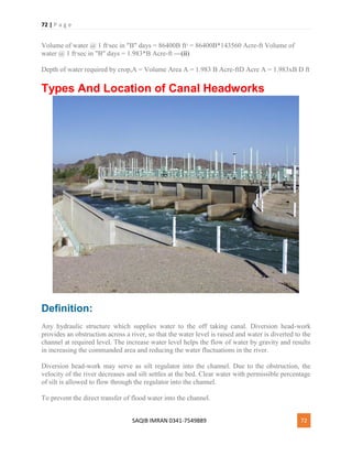 72 | P a g e
SAQIB IMRAN 0341-7549889 72
Volume of water @ 1 ft3
sec in "B" days = 86400B ft3
= 86400B*143560 Acre-ft Volume of
water @ 1 ft3
sec in "B" days = 1.983*B Acre-ft —(ii)
Depth of water required by crop,A = Volume Area A = 1.983 B Acre-ftD Acre A = 1.983xB D ft
Types And Location of Canal Headworks
Definition:
Any hydraulic structure which supplies water to the off taking canal. Diversion head-work
provides an obstruction across a river, so that the water level is raised and water is diverted to the
channel at required level. The increase water level helps the flow of water by gravity and results
in increasing the commanded area and reducing the water fluctuations in the river.
Diversion head-work may serve as silt regulator into the channel. Due to the obstruction, the
velocity of the river decreases and silt settles at the bed. Clear water with permissible percentage
of silt is allowed to flow through the regulator into the channel.
To prevent the direct transfer of flood water into the channel.
 