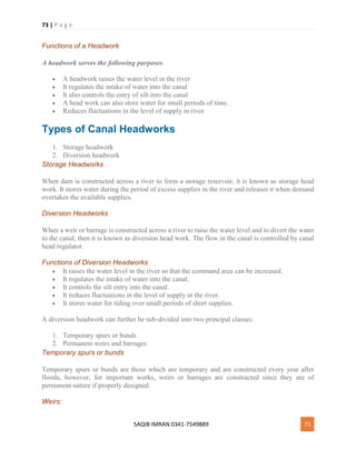 73 | P a g e
SAQIB IMRAN 0341-7549889 73
Functions of a Headwork
A headwork serves the following purposes
 A headwork raises the water level in the river
 It regulates the intake of water into the canal
 It also controls the entry of silt into the canal
 A head work can also store water for small periods of time.
 Reduces fluctuations in the level of supply in river
Types of Canal Headworks
1. Storage headwork
2. Diversion headwork
Storage Headworks
When dam is constructed across a river to form a storage reservoir, it is known as storage head
work. It stores water during the period of excess supplies in the river and releases it when demand
overtakes the available supplies.
Diversion Headworks
When a weir or barrage is constructed across a river to raise the water level and to divert the water
to the canal, then it is known as diversion head work. The flow in the canal is controlled by canal
head regulator.
Functions of Diversion Headworks
 It raises the water level in the river so that the command area can be increased.
 It regulates the intake of water into the canal.
 It controls the silt entry into the canal.
 It reduces fluctuations in the level of supply in the river.
 It stores water for tiding over small periods of short supplies.
A diversion headwork can further be sub-divided into two principal classes:
1. Temporary spurs or bunds
2. Permanent weirs and barrages
Temporary spurs or bunds
Temporary spurs or bunds are those which are temporary and are constructed every year after
floods, however, for important works, weirs or barrages are constructed since they are of
permanent nature if properly designed.
Weirs:
 