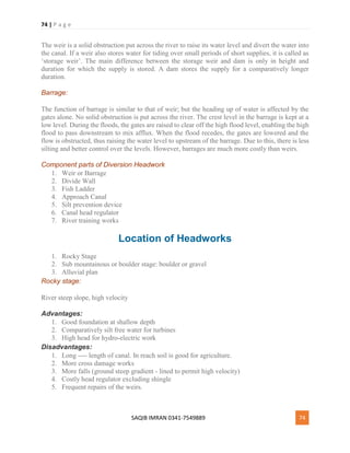 74 | P a g e
SAQIB IMRAN 0341-7549889 74
The weir is a solid obstruction put across the river to raise its water level and divert the water into
the canal. If a weir also stores water for tiding over small periods of short supplies, it is called as
‘storage weir’. The main difference between the storage weir and dam is only in height and
duration for which the supply is stored. A dam stores the supply for a comparatively longer
duration.
Barrage:
The function of barrage is similar to that of weir; but the heading up of water is affected by the
gates alone. No solid obstruction is put across the river. The crest level in the barrage is kept at a
low level. During the floods, the gates are raised to clear off the high flood level, enabling the high
flood to pass downstream to mix afflux. When the flood recedes, the gates are lowered and the
flow is obstructed, thus raising the water level to upstream of the barrage. Due to this, there is less
silting and better control over the levels. However, barrages are much more costly than weirs.
Component parts of Diversion Headwork
1. Weir or Barrage
2. Divide Wall
3. Fish Ladder
4. Approach Canal
5. Silt prevention device
6. Canal head regulator
7. River training works
Location of Headworks
1. Rocky Stage
2. Sub mountainous or boulder stage: boulder or gravel
3. Alluvial plan
Rocky stage:
River steep slope, high velocity
Advantages:
1. Good foundation at shallow depth
2. Comparatively silt free water for turbines
3. High head for hydro-electric work
Disadvantages:
1. Long ---- length of canal. In reach soil is good for agriculture.
2. More cross damage works
3. More falls (ground steep gradient - lined to permit high velocity)
4. Costly head regulator excluding shingle
5. Frequent repairs of the weirs.
 