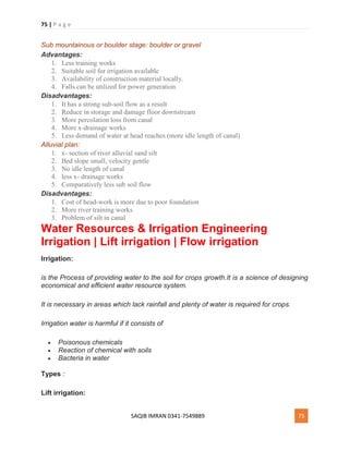 75 | P a g e
SAQIB IMRAN 0341-7549889 75
Sub mountainous or boulder stage: boulder or gravel
Advantages:
1. Less training works
2. Suitable soil for irrigation available
3. Availability of construction material locally.
4. Falls can be utilized for power generation
Disadvantages:
1. It has a strong sub-soil flow as a result
2. Reduce in storage and damage floor downstream
3. More percolation loss from canal
4. More x-drainage works
5. Less demand of water at head reaches (more idle length of canal)
Alluvial plan:
1. x- section of river alluvial sand silt
2. Bed slope small, velocity gentle
3. No idle length of canal
4. less x- drainage works
5. Comparatively less sub soil flow
Disadvantages:
1. Cost of head-work is more due to poor foundation
2. More river training works
3. Problem of silt in canal
Water Resources & Irrigation Engineering
Irrigation | Lift irrigation | Flow irrigation
Irrigation:
is the Process of providing water to the soil for crops growth.It is a science of designing
economical and efficient water resource system.
It is necessary in areas which lack rainfall and plenty of water is required for crops.
Irrigation water is harmful if it consists of
 Poisonous chemicals
 Reaction of chemical with soils
 Bacteria in water
Types :
Lift irrigation:
 