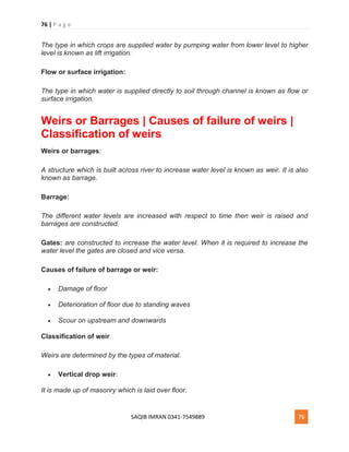 76 | P a g e
SAQIB IMRAN 0341-7549889 76
The type in which crops are supplied water by pumping water from lower level to higher
level is known as lift irrigation.
Flow or surface irrigation:
The type in which water is supplied directly to soil through channel is known as flow or
surface irrigation.
Weirs or Barrages | Causes of failure of weirs |
Classification of weirs
Weirs or barrages:
A structure which is built across river to increase water level is known as weir. It is also
known as barrage.
Barrage:
The different water levels are increased with respect to time then weir is raised and
barrages are constructed.
Gates: are constructed to increase the water level. When it is required to increase the
water level the gates are closed and vice versa.
Causes of failure of barrage or weir:
 Damage of floor
 Deterioration of floor due to standing waves
 Scour on upstream and downwards
Classification of weir
Weirs are determined by the types of material.
 Vertical drop weir:
It is made up of masonry which is laid over floor.
 