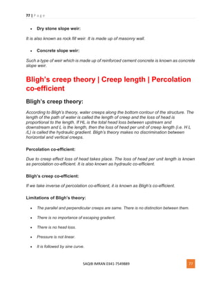 77 | P a g e
SAQIB IMRAN 0341-7549889 77
 Dry stone slope weir:
It is also known as rock fill weir. It is made up of masonry wall.
 Concrete slope weir:
Such a type of weir which is made up of reinforced cement concrete is known as concrete
slope weir.
Bligh’s creep theory | Creep length | Percolation
co-efficient
Bligh’s creep theory:
According to Bligh’s theory, water creeps along the bottom contour of the structure. The
length of the path of water is called the length of creep and the loss of head is
proportional to the length. If HL is the total head loss between upstream and
downstream and L is the length, then the loss of head per unit of creep length (i.e. H L
/L) is called the hydraulic gradient. Bligh’s theory makes no discrimination between
horizontal and vertical creeps.
Percolation co-efficient:
Due to creep effect loss of head takes place. The loss of head per unit length is known
as percolation co-efficient. It is also known as hydraulic co-efficient.
Bligh’s creep co-efficient:
If we take inverse of percolation co-efficient, it is known as Bligh’s co-efficient.
Limitations of Bligh’s theory:
 The parallel and perpendicular creeps are same. There is no distinction between them.
 There is no importance of escaping gradient.
 There is no head loss.
 Pressure is not linear.
 It is followed by sine curve.
 