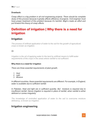 78 | P a g e
SAQIB IMRAN 0341-7549889 78
Drawback:
Creep effect is a big problem in all civil engineering projects. There should be complete
study of this process because it greatly affects efficiency of projects. Civil engineer must
have proper treatment of this problem because it’s harmful. Bligh’s made an effort and
put forward this theory of creep effects.
Definition of irrigation | Why there is a need for
irrigation
Irrigation
The process of artificial application of water to the soil for the growth of agricultural
crops is known as irrigation.
Or
Irrigation is the art of applying water to the land by artificial means to fulfill water
requirements of the crops in the areas where rainfall is not sufficient.
Why there is a need for irrigation
There are three essential requirements of plant growth.
1. Heat
2. Light
3. Moisture
In different countries, these essential requirements are different. For example, in England,
water is available due to sufficient rainfall.
In Pakistan, Heat and light are in sufficient quantity. But moisture is required due to
insufficient rainfall. Hence irrigation is required in place of rainfall, when rainfall is either
deficient or comes irregularly.
The knowledge of controlled application of water to the soil to overcome moisture
deficiency, is known as Irrigation.
Irrigation engineering
 