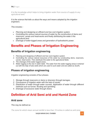 79 | P a g e
SAQIB IMRAN 0341-7549889 79
It is the knowledge which helps to bring irrigation water from source of supply to any
agricultural land.
It is the science that tells us about the ways and means adopted by the irrigation
engineers.
This includes :
 Planning and designing on efficient and low cost irrigation system.
 Controlling the various natural sources of water by the construction of dams and
reservoirs, canals and head-works and finally distributing the water ti the
agricultural land.
 Drainage of water-logged areas and generation of hydroelectric power.
Benefits and Phases of Irrigation Engineering
Benefits of Irrigation engineering
1. Planning and designing of efficient and low cost irrigation system.
2. Controlling the various natural resources of the water by constructing dams, reservoirs,
canals, head works. Then distribute this water to the agricultural fields.
3. The drainage of the water logged areas.
4. Water logging is the rise in water table. The water from the water logging areas is drained
out with the help of tube wells which are used to suck water and are called as Scarfs.
Phases of irrigation engineering
Irrigation engineering consists of four phases.
1. Storage through reservoirs or dams or diversion through barrages.
2. Conveyance of irrigation water with the help of canals.
3. Distribution of water through water courses. Application of water through different
methods such as furrow, flooding and sprinkling.
4. Drainage of excessive water through drains.
Definition of Arid Semi arid and Humid Zone
Arid zone
This may be defined as
The zone for which mean annual rainfall is less than 15 inches is called as arid zone.
 
