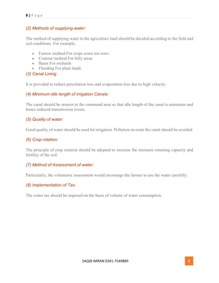 8 | P a g e
SAQIB IMRAN 0341-7549889 8
(2) Methods of supplying water:
The method of supplying water to the agriculture land should be decided according to the field and
soil conditions. For example,
 Furrow method For crops sown ion rows
 Contour method For hilly areas
 Basin For orchards
 Flooding For plain lands
(3) Canal Lining:
It is provided to reduce percolation loss and evaporation loss due to high velocity.
(4) Minimum idle length of irrigation Canals:
The canal should be nearest to the command area so that idle length of the canal is minimum and
hence reduced transmission losses.
(5) Quality of water:
Good quality of water should be used for irrigation. Pollution en route the canal should be avoided.
(6) Crop rotation:
The principle of crop rotation should be adopted to increase the moisture retaining capacity and
fertility of the soil.
(7) Method of Assessment of water:
Particularly, the volumetric assessment would encourage the farmer to use the water carefully.
(8) Implementation of Tax:
The water tax should be imposed on the basis of volume of water consumption.
 