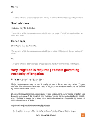 80 | P a g e
SAQIB IMRAN 0341-7549889 80
Or
The zone which is excessively dry and having insufficient rainfall to support agriculture.
Semi arid zone
This zone may be defined as
The zone in which the mean annual rainfall is in the range of 15-30 inches is called as
semi arid zone.
Humid zone
Humid zone may be defined as
The zone in which the mean annual rainfall is more than 30 inches is known as humid
zone.
Or
The zone which is characterized by appreciable moisture is known as humid zone.
Why irrigation is required | Factors governing
necessity of irrigation
Why irrigation is required ?
Water requirements for crops vary from place to place depending upon nature of crops
and site. In some areas there is no need of irrigation because the conditions are fulfilled
by natural resouce i.e rainfall.
Because the population is increasing day by day and demand of more food, irrigation has
become necessary. If the area is in arid zone and do not have evenly distributed rainfall,
then this large area can be brought under cultivation because of irrigation by means of
artificial application of water.
Irrigation is required for the following purposes.
1. Irrigation is required for normal growth and yield of the plants and crops.
 