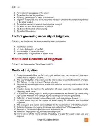 81 | P a g e
SAQIB IMRAN 0341-7549889 81
2. For metabolic processes of the plant.
3. To reduce the soil temperature.
4. For easy germination of seed from the soil.
5. Irrigation water acts as a medium for the transport of nutrients and photosynthesis
in the plant system.
6. To provide insurance against short duration drought.
7. To wash out and dilute the salts in the soil.
8. To reduce the hazard of soil piping.
9. To soften tillage pans.
Factors governing necessity of irrigation
Following are the factors for determining the need for irrigation.
1. Insufficient rainfall.
2. Un-even distribution of rainfall.
3. Improvement of perennial crops.
4. Development of agriculture in desert area.
Merits and Demerits of Irrigation
Following are the important benefits of irrigation.
Merits of irrigation
1. During the period of low rainfall or drought, yield of crops may increased or remains
same, due to irrigation system.
2. The food production of a country can be improved by ensuring the growth of crops.
This helps a country to prevent famine situation.
3. Securing increased agricultural production and thus improving the nutrition of the
population.
4. Irrigation helps to improve the cultivation of cash crops like vegetables, fruits,
tobaccos, sugar cane.
5. In some river valley projects, multi purpose reservoirs are formed by constructing
high dams. At these river valleys, hydro electric power may be generated.
6. Retention of water in reservoirs and possible multi purpose use thereof.
7. Irrigation canal may be the source of water supply for domestic and industrial
purposes.
8. The reservoirs and canals can be utilized for the development of the fisher project.
9. Culturing the area, increasing the social and cultural level of the population.
10.Recreation facilities in irrigation canals and reservoirs.
11.Increases employment by providing jobs to people.
12.Improvement of the micro climate. Possibility provided for waste water use and
disposal.
 