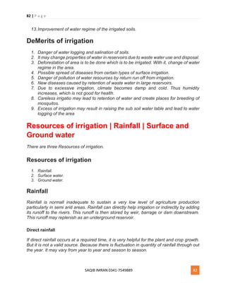 82 | P a g e
SAQIB IMRAN 0341-7549889 82
13.Improvement of water regime of the irrigated soils.
DeMerits of irrigation
1. Danger of water logging and salination of soils.
2. It may change properties of water in reservoirs due to waste water use and disposal.
3. Deforestation of area is to be done which is to be irrigated. With it, change of water
regime in the area.
4. Possible spread of diseases from certain types of surface irrigation.
5. Danger of pollution of water resources by return run off from irrigation.
6. New diseases caused by retention of waste water in large reservoirs.
7. Due to excessive irrigation, climate becomes damp and cold. Thus humidity
increases, which is not good for health.
8. Careless irrigatio may lead to retention of water and create places for breeding of
mosquitos.
9. Excess of irrigation may result in raising the sub soil water table and lead to water
logging of the area
Resources of irrigation | Rainfall | Surface and
Ground water
There are three Resources of irrigation.
Resources of irrigation
1. Rainfall.
2. Surface water.
3. Ground water.
Rainfall
Rainfall is normall inadequate to sustain a very low level of agriculture production
particularly in semi arid areas. Rainfall can directly help irrigation or indirectly by adding
its runoff to the rivers. This runoff is then stored by weir, barrage or dam downstream.
This runoff may replenish as an underground reservoir.
Direct rainfall
If direct rainfall occurs at a required time, it is very helpful for the plant and crop growth.
But it is not a valid source. Because there is fluctuation in quantity of rainfall through out
the year. It may vary from year to year and season to season.
 
