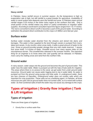 83 | P a g e
SAQIB IMRAN 0341-7549889 83
Heavy rainfall
In Pakistan, heavy rainfall occurs in summer season. As the temperature is high so
evaporation rate is high, but still rainfall is a great boaster for agriculture. Availability of
water in canal system also depends upon the rainfall and snow. In Pakistan mean annual
rainfall ranges 4-30 inches in the lower indus region to the northern foot hills. Only a
small portion of this rainfall makes any direct or useful combination to irrigation water
supplies. According to world bank consultant report this figure ranges from 1 to 17 inches.
The rest is converted to direct runoff or becomes a part of the ground water. According to
estimation the present direct contribution to the crops is 6 Million acre feet per year.
Surface water
Surface water includes water diverted from the streams and stored into dams and
barrages. This water is then supplied to the land through canals or pumped from rivers,
lakes and canals. In dry months, when snow melts, it adds a great amount of water to the
river. Snow on ground provides greater storage than any man made reservoir. 1 square
foot snow holds 1-4 inches of water. Snowfall occurs over many square miles on the
mountaineous terrain. This snowfall then released in the summer months. The important
thing for an engineer is to know when this vast quantity will be released. In Pakistan,
rivers carry the melting snow and raind from the northern hills.
Ground water
In rainy season, water seeps into the ground and becomes the part of ground water. This
water rises the water table. Water is pumped out with the help of tube wells for irrigation.
The areas where there is no access to the canal, we get water from under ground water
resources. Ground water can cause water logging due to rise in water table. So water is
pumped out from the ground using pumps and tube wells. In underground water, there
are less chances of impurities. Underground water does not contain salts which are
important for crop production. These salts act as a fertilizing agent. In Pakistan, all three
resources are used. But as ground water does not contain salts, so it is mixed with surface
water. So that Combined salts of both the water may not cause any damage to the crops.
Types of irrigation | Gravity flow irrigation | Tank
& Lift irrigation
Types of irrigation
There are three types of irrigation.
1. Gravity flow or surface water flow.
 