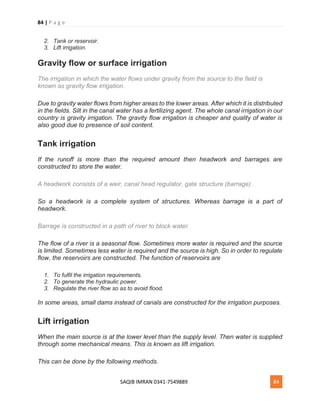 84 | P a g e
SAQIB IMRAN 0341-7549889 84
2. Tank or reservoir.
3. Lift irrigation.
Gravity flow or surface irrigation
The irrigation in which the water flows under gravity from the source to the field is
known as gravity flow irrigation.
Due to gravity water flows from higher areas to the lower areas. After which it is distributed
in the fields. Silt in the canal water has a fertilizing agent. The whole canal irrigation in our
country is gravity irrigation. The gravity flow irrigation is cheaper and quality of water is
also good due to presence of soil content.
Tank irrigation
If the runoff is more than the required amount then headwork and barrages are
constructed to store the water.
A headwork consists of a weir, canal head regulator, gate structure (barrage) .
So a headwork is a complete system of structures. Whereas barrage is a part of
headwork.
Barrage is constructed in a path of river to block water.
The flow of a river is a seasonal flow. Sometimes more water is required and the source
is limited. Sometimes less water is required and the source is high. So in order to regulate
flow, the reservoirs are constructed. The function of reservoirs are
1. To fulfil the irrigation requirements.
2. To generate the hydraulic power.
3. Regulate the river flow so as to avoid flood.
In some areas, small dams instead of canals are constructed for the irrigation purposes.
Lift irrigation
When the main source is at the lower level than the supply level. Then water is supplied
through some mechanical means. This is known as lift irrigation.
This can be done by the following methods.
 