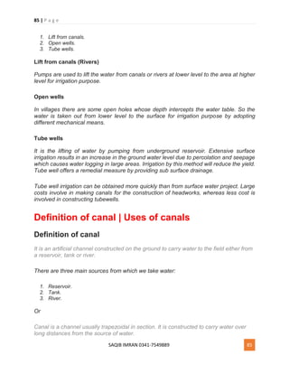 85 | P a g e
SAQIB IMRAN 0341-7549889 85
1. Lift from canals.
2. Open wells.
3. Tube wells.
Lift from canals (Rivers)
Pumps are used to lift the water from canals or rivers at lower level to the area at higher
level for irrigation purpose.
Open wells
In villages there are some open holes whose depth intercepts the water table. So the
water is taken out from lower level to the surface for irrigation purpose by adopting
different mechanical means.
Tube wells
It is the lifting of water by pumping from underground reservoir. Extensive surface
irrigation results in an increase in the ground water level due to percolation and seepage
which causes water logging in large areas. Irrigation by this method will reduce the yield.
Tube well offers a remedial measure by providing sub surface drainage.
Tube well irrigation can be obtained more quickly than from surface water project. Large
costs involve in making canals for the construction of headworks, whereas less cost is
involved in constructing tubewells.
Definition of canal | Uses of canals
Definition of canal
It is an artificial channel constructed on the ground to carry water to the field either from
a reservoir, tank or river.
There are three main sources from which we take water:
1. Reservoir.
2. Tank.
3. River.
Or
Canal is a channel usually trapezoidal in section. It is constructed to carry water over
long distances from the source of water.
 