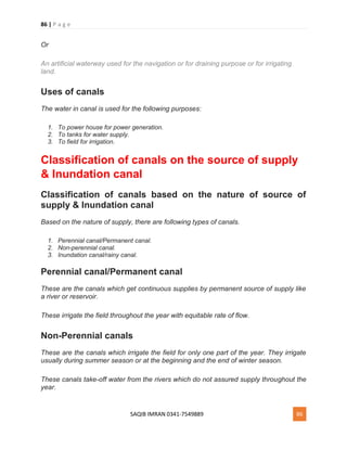 86 | P a g e
SAQIB IMRAN 0341-7549889 86
Or
An artificial waterway used for the navigation or for draining purpose or for irrigating
land.
Uses of canals
The water in canal is used for the following purposes:
1. To power house for power generation.
2. To tanks for water supply.
3. To field for irrigation.
Classification of canals on the source of supply
& Inundation canal
Classification of canals based on the nature of source of
supply & Inundation canal
Based on the nature of supply, there are following types of canals.
1. Perennial canal/Permanent canal.
2. Non-perennial canal.
3. Inundation canal/rainy canal.
Perennial canal/Permanent canal
These are the canals which get continuous supplies by permanent source of supply like
a river or reservoir.
These irrigate the field throughout the year with equitable rate of flow.
Non-Perennial canals
These are the canals which irrigate the field for only one part of the year. They irrigate
usually during summer season or at the beginning and the end of winter season.
These canals take-off water from the rivers which do not assured supply throughout the
year.
 