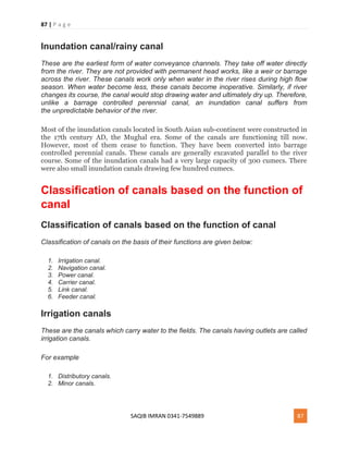 87 | P a g e
SAQIB IMRAN 0341-7549889 87
Inundation canal/rainy canal
These are the earliest form of water conveyance channels. They take off water directly
from the river. They are not provided with permanent head works, like a weir or barrage
across the river. These canals work only when water in the river rises during high flow
season. When water become less, these canals become inoperative. Similarly, if river
changes its course, the canal would stop drawing water and ultimately dry up. Therefore,
unlike a barrage controlled perennial canal, an inundation canal suffers from
the unpredictable behavior of the river.
Most of the inundation canals located in South Asian sub-continent were constructed in
the 17th century AD, the Mughal era. Some of the canals are functioning till now.
However, most of them cease to function. They have been converted into barrage
controlled perennial canals. These canals are generally excavated parallel to the river
course. Some of the inundation canals had a very large capacity of 300 cumecs. There
were also small inundation canals drawing few hundred cumecs.
Classification of canals based on the function of
canal
Classification of canals based on the function of canal
Classification of canals on the basis of their functions are given below:
1. Irrigation canal.
2. Navigation canal.
3. Power canal.
4. Carrier canal.
5. Link canal.
6. Feeder canal.
Irrigation canals
These are the canals which carry water to the fields. The canals having outlets are called
irrigation canals.
For example
1. Distributory canals.
2. Minor canals.
 