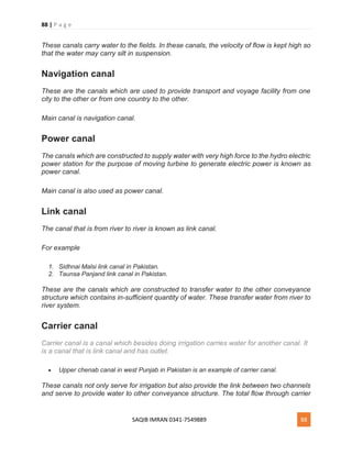 88 | P a g e
SAQIB IMRAN 0341-7549889 88
These canals carry water to the fields. In these canals, the velocity of flow is kept high so
that the water may carry silt in suspension.
Navigation canal
These are the canals which are used to provide transport and voyage facility from one
city to the other or from one country to the other.
Main canal is navigation canal.
Power canal
The canals which are constructed to supply water with very high force to the hydro electric
power station for the purpose of moving turbine to generate electric power is known as
power canal.
Main canal is also used as power canal.
Link canal
The canal that is from river to river is known as link canal.
For example
1. Sidhnai Malsi link canal in Pakistan.
2. Taunsa Panjand link canal in Pakistan.
These are the canals which are constructed to transfer water to the other conveyance
structure which contains in-sufficient quantity of water. These transfer water from river to
river system.
Carrier canal
Carrier canal is a canal which besides doing irrigation carries water for another canal. It
is a canal that is link canal and has outlet.
 Upper chenab canal in west Punjab in Pakistan is an example of carrier canal.
These canals not only serve for irrigation but also provide the link between two channels
and serve to provide water to other conveyance structure. The total flow through carrier
 