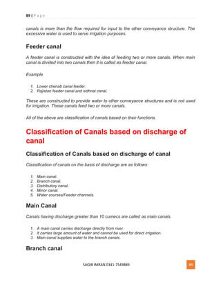 89 | P a g e
SAQIB IMRAN 0341-7549889 89
canals is more than the flow required for input to the other conveyance structure. The
excessive water is used to serve irrigation purposes.
Feeder canal
A feeder canal is constructed with the idea of feeding two or more canals. When main
canal is divided into two canals then it is called as feeder canal.
Example
1. Lower chenab canal feeder.
2. Rajistan feeder canal and sidhnai canal.
These are constructed to provide water to other conveyance structures and is not used
for irrigation. These canals feed two or more canals.
All of the above are classification of canals based on their functions.
Classification of Canals based on discharge of
canal
Classification of Canals based on discharge of canal
Classification of canals on the basis of discharge are as follows:
1. Main canal.
2. Branch canal.
3. Distributory canal.
4. Minor canal.
5. Water courses/Feeder channels.
Main Canal
Canals having discharge greater than 10 cumecs are called as main canals.
1. A main canal carries discharge directly from river.
2. It carries large amount of water and cannot be used for direct irrigation.
3. Main canal supplies water to the branch canals.
Branch canal
 