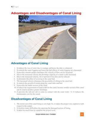 9 | P a g e
SAQIB IMRAN 0341-7549889 9
Advantages and Disadvantages of Canal Lining
Advantages of Canal Lining
1. It reduces the loss of water due to seepage and hence the duty is enhanced.
2. It controls the water logging and hence the bad effects of water-logging are eliminated.
3. It provides smooth surface and hence the velocity of flow can be increased.
4. Due to the increased velocity the discharge capacity of a canal is also increased.
5. Due to the increased velocity, the evaporation loss also can be reduced.
6. It eliminates the effect of scouring in the canal bed
7. The increased velocity eliminates the possibility of silting in the canal bed.
8. It controls the growth of weeds along the canal sides and bed.
9. It provides the stable section of the canal.
10. It reduces the requirements of land width for the canal, because smaller section of the canal
can be used to produce greater discharge.
11. It prevents the sub-soil salt to come in contact with the canal water. 12. It reduces the
maintenance cost for the canals.
Disadvantages of Canal Lining
1. The initial cost of the canal lining is very high. So, it makes the project very expensive with
respect to the output.
2. It involves many difficulties for repairing the damaged section of lining.
3. It takes too much time to complete the project work.
 