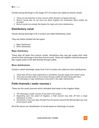 90 | P a g e
SAQIB IMRAN 0341-7549889 90
Canals having discharge in the range of 5-10 cumecs are called as branch canals.
1. These are the branches of main canal in either direction at regular intervals.
2. Branch canals also do not carry out direct irrigation but sometimes direct outlets are
provided.
3. Branch canals are actually the feeders for major and minor distributories.
Distributory canal
Canals having discharge 0.25-3 cumecs are called Distributory canal.
They are further divided into two types:
1. Major Distributory.
2. Minor Distributory.
Major distributory
These take off water from branch canals. Sometimes they may get supply from main
canal but their discharge is less than branch canal. These are irrigation channels because
they supply water to the field directly through outlets.
Minor distributories
Canals in which discharge varies from 0.25-3 cumecs are called as minor distributories.
1. These take off from major distributory or sometimes may get supply from branch canal.
2. They also provided water to the courses through outlets provided along with them.
3. The discharge in major distributory is less than in the major distributories.
Field channels ( water courses )
These are the small channels which ultimately feed water to the irrigation fields.
1. The discharge in water courses is less than 0.25 cumecs.
2. Depending upon the extent of irrigation, a field channel may take off from a major
distributory or minor.
3. Sometimes, it may even take off water from the branch canal for the field situated very near
to the branch canal.
All of the above are classification of canals based on discharge of canals.
 