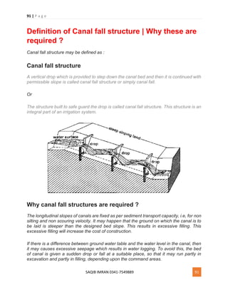 91 | P a g e
SAQIB IMRAN 0341-7549889 91
Definition of Canal fall structure | Why these are
required ?
Canal fall structure may be defined as :
Canal fall structure
A vertical drop which is provided to step down the canal bed and then it is continued with
permissible slope is called canal fall structure or simply canal fall.
Or
The structure built to safe guard the drop is called canal fall structure. This structure is an
integral part of an irrigation system.
Why canal fall structures are required ?
The longitudinal slopes of canals are fixed as per sediment transport capacity, i.e, for non
silting and non scouring velocity. It may happen that the ground on which the canal is to
be laid is steeper than the designed bed slope. This results in excessive filling. This
excessive filling will increase the cost of construction.
If there is a difference between ground water table and the water level in the canal, then
it may causes excessive seepage which results in water logging. To avoid this, the bed
of canal is given a sudden drop or fall at a suitable place, so that it may run partly in
excavation and partly in filling, depending upon the command areas.
 