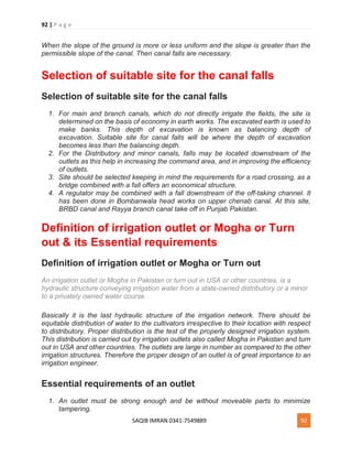 92 | P a g e
SAQIB IMRAN 0341-7549889 92
When the slope of the ground is more or less uniform and the slope is greater than the
permissible slope of the canal. Then canal falls are necessary.
Selection of suitable site for the canal falls
Selection of suitable site for the canal falls
1. For main and branch canals, which do not directly irrigate the fields, the site is
determined on the basis of economy in earth works. The excavated earth is used to
make banks. This depth of excavation is known as balancing depth of
excavation. Suitable site for canal falls will be where the depth of excavation
becomes less than the balancing depth.
2. For the Distributory and minor canals, falls may be located downstream of the
outlets as this help in increasing the command area, and in improving the efficiency
of outlets.
3. Site should be selected keeping in mind the requirements for a road crossing, as a
bridge combined with a fall offers an economical structure.
4. A regulator may be combined with a fall downstream of the off-taking channel. It
has been done in Bombanwala head works on upper chenab canal. At this site,
BRBD canal and Rayya branch canal take off in Punjab Pakistan.
Definition of irrigation outlet or Mogha or Turn
out & its Essential requirements
Definition of irrigation outlet or Mogha or Turn out
An irrigation outlet or Mogha in Pakistan or turn out in USA or other countries, is a
hydraulic structure conveying irrigation water from a state-owned distributory or a minor
to a privately owned water course.
Basically it is the last hydraulic structure of the irrigation network. There should be
equitable distribution of water to the cultivators irrespective to their location with respect
to distributory. Proper distribution is the test of the properly designed irrigation system.
This distribution is carried out by irrigation outlets also called Mogha in Pakistan and turn
out in USA and other countries. The outlets are large in number as compared to the other
irrigation structures. Therefore the proper design of an outlet is of great importance to an
irrigation engineer.
Essential requirements of an outlet
1. An outlet must be strong enough and be without moveable parts to minimize
tampering.
 