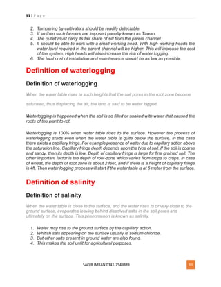 93 | P a g e
SAQIB IMRAN 0341-7549889 93
2. Tampering by cultivators should be readily detectable.
3. If so then such farmers are imposed panelty known as Tawan.
4. The outlet must carry its fair share of silt from the parent channel.
5. It should be able to work with a small working head. With high working heads the
water level required in the parent channel will be higher. This will increase the cost
of the system. High heads will also increase the risk of water logging.
6. The total cost of installation and maintenance should be as low as possible.
Definition of waterlogging
Definition of waterlogging
When the water table rises to such heights that the soil pores in the root zone become
saturated, thus displacing the air, the land is said to be water logged.
Waterlogging is happened when the soil is so filled or soaked with water that caused the
roots of the plant to rot.
Waterlogging is 100% when water table rises to the surface. However the process of
waterlogging starts even when the water table is quite below the surface. In this case
there exists a capillary fringe. For example presence of water due to capillary action above
the saturation line. Capillary fringe depth depends upon the type of soil. If the soil is coarse
and sandy, then its depth is low. Depth of capillary fringe is large for fine grained soil. The
other important factor is the depth of root-zone which varies from crops to crops. In case
of wheat, the depth of root zone is about 2 feet, and if there is a height of capillary fringe
is 4ft. Then water logging process will start if the water table is at 6 meter from the surface.
Definition of salinity
Definition of salinity
When the water table is close to the surface, and the water rises to or very close to the
ground surface, evaporates leaving behind dissolved salts in the soil pores and
ultimately on the surface. This phenomenon is known as salinity.
1. Water may rise to the ground surface by the capillary action.
2. Whitish sals appearing on the surface usually is sodium chloride.
3. But other salts present in ground water are also found.
4. This makes the soil unfit for agricultural purposes.
 