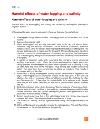 94 | P a g e
SAQIB IMRAN 0341-7549889 94
Harmful effects of water logging and salinity
Harmful effects of water logging and salinity
Harmful effects of waterlogging and salinity are caused by unthoughtful planning of
irrigation system.
With respect to water logging and salinity, there are following harmful effects:
1. Waterlogged soil provides excellent breeding grounds for misquitoes, and cause
malaria.
2. It causes loss in crop yield.
3. When waterlogged soil are fully saturated, plant roots can not absorb water.
Therefore, they are deprived of aeration. Due to absence of aeration, anaerobic
conditions exist killing the aerobic bacteria present in the root-zone of the plant. This
aerobic bacteria helps to make food for the plant. This aerobic bacteria transform
chemical compounds into nitrogen and phosphorus and provides food to the plant.
Due to waterlogging, killing of this bacteria occured and ultimately causes the death
of the plant.
4. In rainfall or irrigation, water after saturating the root-zone travels downward
washing down excess salts. When the unsaturated conditions begin, plant start
taking up water. In waterlogged soil, water moves upwards due to capillary. It bring
up salts more and more in the root-zone. Thus making soil solution excessively
saline. The plant then faces hindrences in taking up moisture. This results in
permanent wilting of the plant.
5. Where land is totally waterlogged, salinity causes destruction of vegetation and
crops. Waterlogging causes depostion of salts in the root zone. If the salts are
alkaline, then soil pH increases. If the soil pH increases to 8.5, it effects the plant
and if increases to 11.0 then plant becomes infertile. If the salts are acidic, then its
lower the pH. For acidic salts with pH low than 4, plants cannot absorb nutrients
and die.
6. Destruction of roads occured due to reduced bearing capacity of waterlogged soil.
7. Rise of water through capillary in the buildings, causes dampness and therefore
causes diseases. This also causes peeling off plasters and appearance of salt
patched on the walls of the buildings.
8. Certain weeds grow very fast in the waterlogged area and normal crops cannot
compete with them. Thus suppressing the useful crops to grow.
9. Due to reduced bearing capacity, agricultural machinery cannot operate well in the
fields.
10.Saline soil being unfit for agriculture is used for making bricks. The salts from these
bricks appear on the surface whenever they get dry.
 