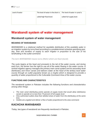 97 | P a g e
SAQIB IMRAN 0341-7549889 97
Level of water The level of water in the drain is
called high flood level.
The level of water in canal is
called full supply level.
Warabandi system of water management
Warabandi system of water management
MEANING OF WARABANDI
WARABANDI is a rotational method for equitable distribution of the available water in
an irrigation system by turns fixed according to a predetermined schedule specifying year,
day, time and duration of supply to each irrigator in proportion to the size of his
landholding in the outlet command.
The term WARABANDI means turns (Wahr) which are fixed (bandi).
The cycle begins at the head and proceeds to the tail of the water course, and during
each turn, the farmer has the right to use all of the water flowing in the water course. A
central irrigation agency manages the primary main canal system and its secondary level
distributary and minor canals and delivers water at the head of the tertiary level water
course through an outlet popularly known as a mogha which is designed to provide a
quantity of water proportional to the Culturable Command Area of the water course.
FUNCTIONS AND CHARACTERISTICS
The warabandi system in Pakistan includes the following functions and characteristics
among other things:
 The main canal distributing points operate at supply levels that would allow distributory
canals to operate at no less than 75 percent of full supply level.
 Only authorized outlets draw their allotted share of water from the distributary at the same
time.
 Outlets are ungated and deliver a flow of water proportional to the area command.
KACHCHA WARABANDI
Today, two types of warabandi are frequently mentioned in Pakistan.
 
