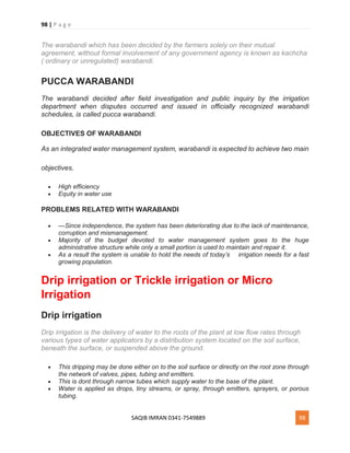 98 | P a g e
SAQIB IMRAN 0341-7549889 98
The warabandi which has been decided by the farmers solely on their mutual
agreement, without formal involvement of any government agency is known as kachcha
( ordinary or unregulated) warabandi.
PUCCA WARABANDI
The warabandi decided after field investigation and public inquiry by the irrigation
department when disputes occurred and issued in officially recognized warabandi
schedules, is called pucca warabandi.
OBJECTIVES OF WARABANDI
As an integrated water management system, warabandi is expected to achieve two main
objectives,
 High efficiency
 Equity in water use
PROBLEMS RELATED WITH WARABANDI
 —Since independence, the system has been deteriorating due to the lack of maintenance,
corruption and mismanagement.
 Majority of the budget devoted to water management system goes to the huge
administrative structure while only a small portion is used to maintain and repair it.
 As a result the system is unable to hold the needs of today’s irrigation needs for a fast
growing population.
Drip irrigation or Trickle irrigation or Micro
Irrigation
Drip irrigation
Drip irrigation is the delivery of water to the roots of the plant at low flow rates through
various types of water applicators by a distribution system located on the soil surface,
beneath the surface, or suspended above the ground.
 This dripping may be done either on to the soil surface or directly on the root zone through
the network of valves, pipes, tubing and emitters.
 This is dont through narrow tubes which supply water to the base of the plant.
 Water is applied as drops, tiny streams, or spray, through emitters, sprayers, or porous
tubing.
 