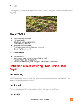 99 | P a g e
SAQIB IMRAN 0341-7549889 99
Drip irrigation is a method irrigation in which water is supplied to the roots of plants via
dripping.
ADVANTAGES
 High application efficiency.
 High yield/quality.
 Decreased energy requirements.
 Reduced salinity hazard.
 Adaptable for chemigation.
 Reduced weed growth and disease problems.
 Can be highly automated.
DISADVANTAGES
 High initial cost.
 Maintenance requirements (emitter clogging, etc.)
 Restricted plant root development.
 Salt accumulation near plants (along the edges of the wetted zone).
Definition of Kor watering | Kor Period | Kor
Depth
Kor watering
The first watering is done when the crop has grown to about three centimeters. This
watering is known as Kor watering.
Kor Period
The period during which kor watering is done is known as kor Period.
Kor depth
 